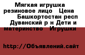 Мягкая игрушка- резиновое лицо › Цена ­ 600 - Башкортостан респ., Дуванский р-н Дети и материнство » Игрушки   